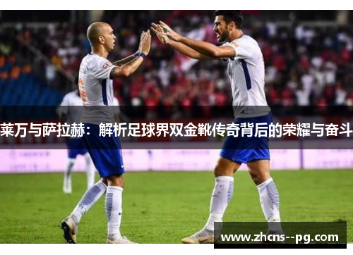 莱万与萨拉赫：解析足球界双金靴传奇背后的荣耀与奋斗