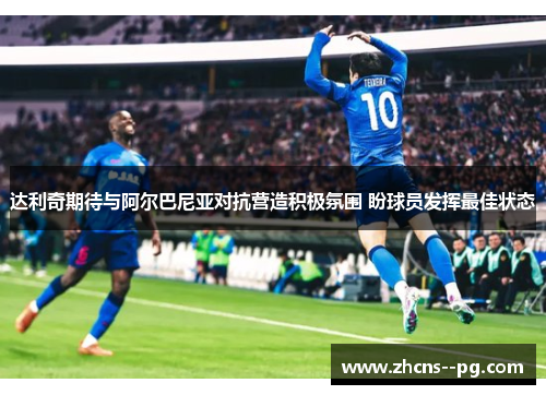 达利奇期待与阿尔巴尼亚对抗营造积极氛围 盼球员发挥最佳状态