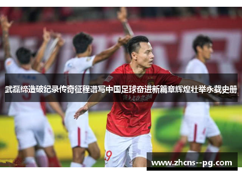 武磊缔造破纪录传奇征程谱写中国足球奋进新篇章辉煌壮举永载史册 武磊缔造破纪录传奇征程谱写中国足球奋进新篇章辉煌壮举永载史册