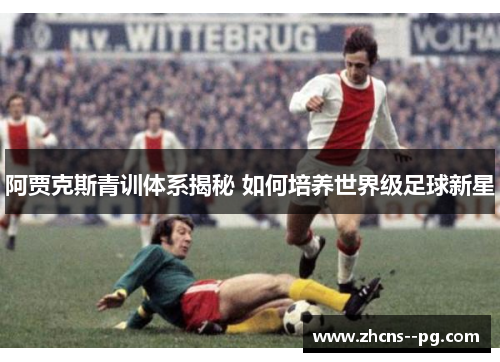 阿贾克斯青训体系揭秘 如何培养世界级足球新星 阿贾克斯青训体系揭秘 如何培养世界级足球新星