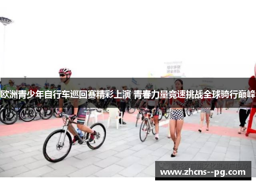 欧洲青少年自行车巡回赛精彩上演 青春力量竞速挑战全球骑行巅峰 欧洲青少年自行车巡回赛精彩上演 青春力量竞速挑战全球骑行巅峰