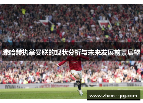 滕哈赫执掌曼联的现状分析与未来发展前景展望 滕哈赫执掌曼联的现状分析与未来发展前景展望