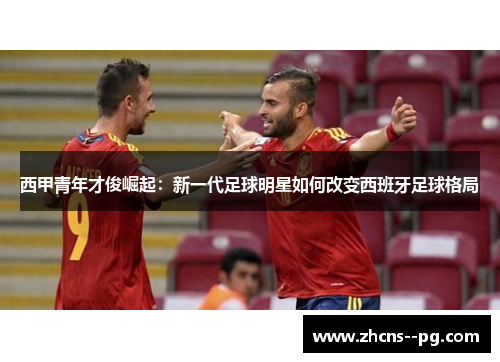 西甲青年才俊崛起:新一代足球明星如何改变西班牙足球格局 西甲青年才俊崛起:新一代足球明星如何改变西班牙足球格局