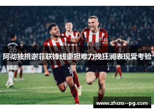 阿彻独挑谢菲联锋线重担难力挽狂澜表现受考验